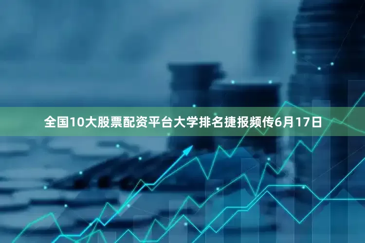 全国10大股票配资平台大学排名捷报频传6月17日