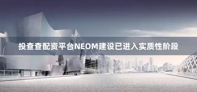 投查查配资平台NEOM建设已进入实质性阶段