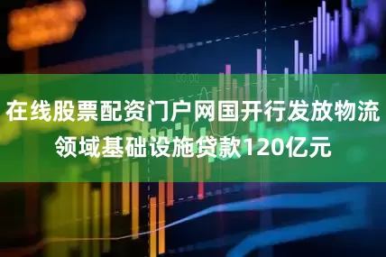 在线股票配资门户网国开行发放物流领域基础设施贷款120亿元