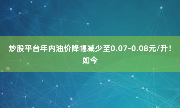 炒股平台年内油价降幅减少至0.07-0.08元/升！如今