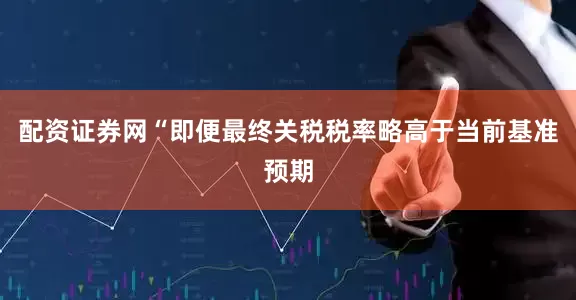 配资证券网“即便最终关税税率略高于当前基准预期