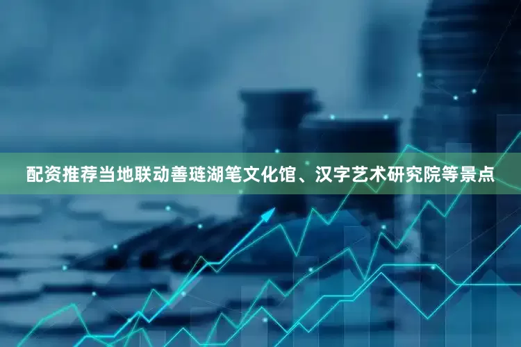 配资推荐当地联动善琏湖笔文化馆、汉字艺术研究院等景点
