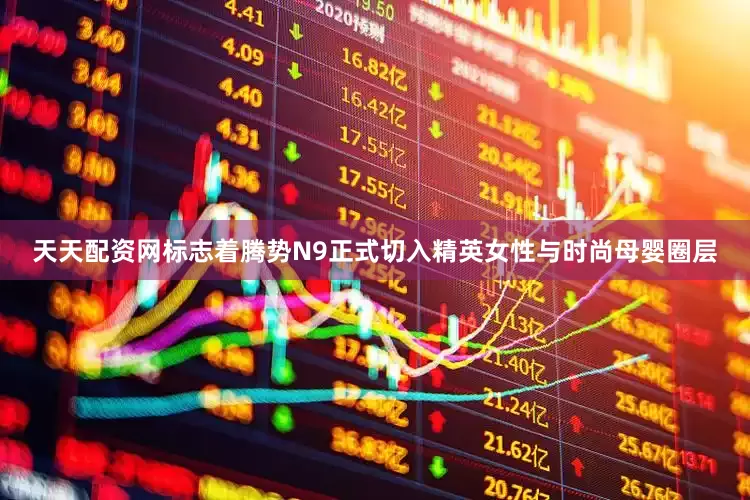 天天配资网标志着腾势N9正式切入精英女性与时尚母婴圈层