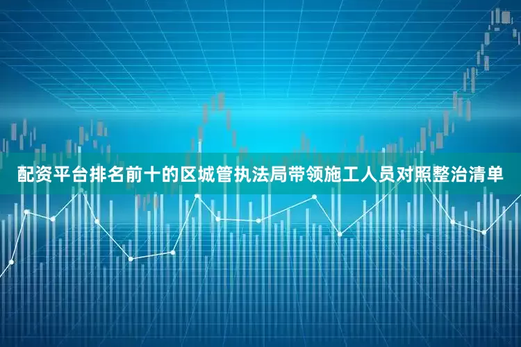配资平台排名前十的区城管执法局带领施工人员对照整治清单