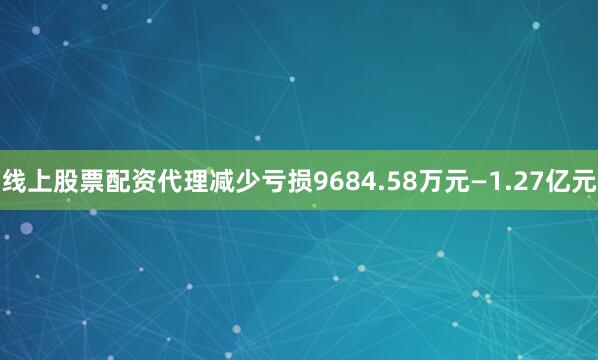 线上股票配资代理减少亏损9684.58万元—1.27亿元