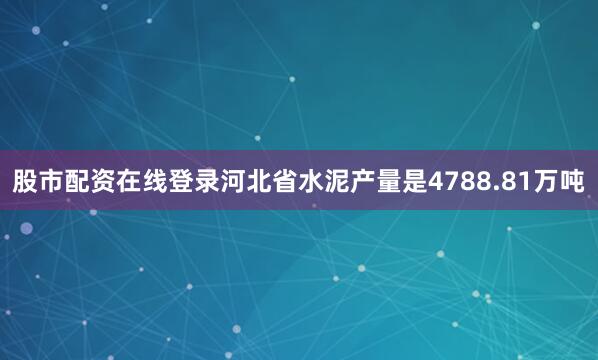 股市配资在线登录河北省水泥产量是4788.81万吨
