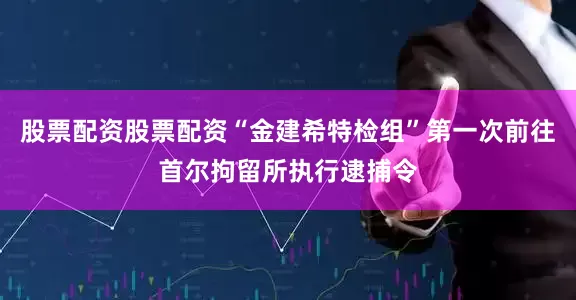 股票配资股票配资“金建希特检组”第一次前往首尔拘留所执行逮捕令