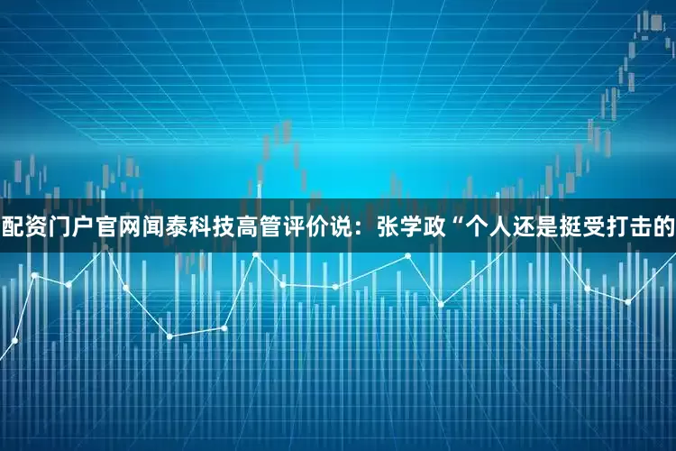 配资门户官网　　闻泰科技高管评价说：张学政“个人还是挺受打击的