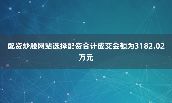 配资炒股网站选择配资合计成交金额为3182.02万元