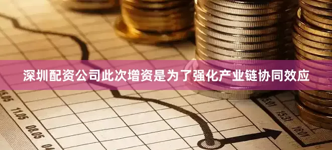 深圳配资公司此次增资是为了强化产业链协同效应